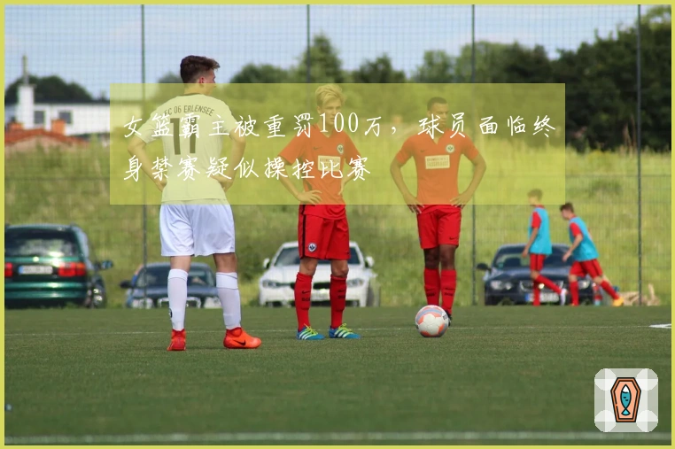 女篮霸主被重罚100万，球员面临终身禁赛疑似操控比赛