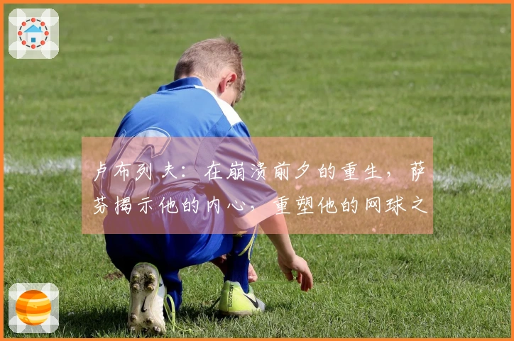 卢布列夫：在崩溃前夕的重生，萨芬揭示他的内心，重塑他的网球之路