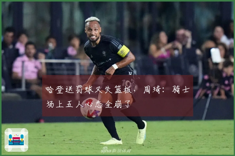 哈登送罚球又失篮板，周琦：骑士场上五人心态全崩了