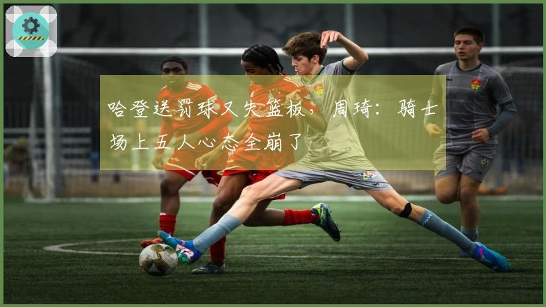 哈登送罚球又失篮板，周琦：骑士场上五人心态全崩了
